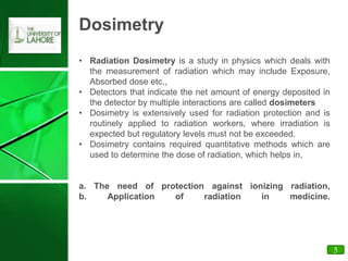 Dosimetry
• Radiation Dosimetry is a study in physics which deals with
the measurement of radiation which may include Exposure,
Absorbed dose etc.,
• Detectors that indicate the net amount of energy deposited in
the detector by multiple interactions are called dosimeters
• Dosimetry is extensively used for radiation protection and is
routinely applied to radiation workers, where irradiation is
expected but regulatory levels must not be exceeded.
• Dosimetry contains required quantitative methods which are
used to determine the dose of radiation, which helps in,
a. The need of protection against ionizing radiation,
b. Application of radiation in medicine.
5
 