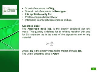 • SI unit of exposure is C/Kg.
• Special Unit of exposure is Roentgen.
• It is applicable only for:
• Photon energies below 3 MeV
• Interaction is only between photons and air.
Absorbed dose:
The Absorbed dose (D), is the energy absorbed per unit
mass. This quantity is defined for all ionizing radiation (not only
for EM radiation, as in the case of the exposure) and for any
material.
D=
𝑑𝐸
𝑑𝑚
where, dE is the energy imparted to matter of mass dm.
The unit of absorbed dose is Gray.
7
 