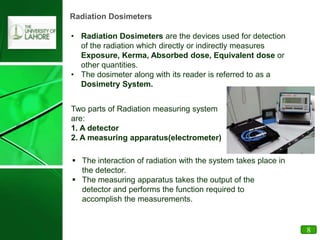 Radiation Dosimeters
• Radiation Dosimeters are the devices used for detection
of the radiation which directly or indirectly measures
Exposure, Kerma, Absorbed dose, Equivalent dose or
other quantities.
• The dosimeter along with its reader is referred to as a
Dosimetry System.
Two parts of Radiation measuring system
are:
1. A detector
2. A measuring apparatus(electrometer)
 The interaction of radiation with the system takes place in
the detector.
 The measuring apparatus takes the output of the
detector and performs the function required to
accomplish the measurements.
8
 