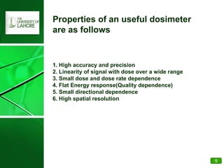 Properties of an useful dosimeter
are as follows
1. High accuracy and precision
2. Linearity of signal with dose over a wide range
3. Small dose and dose rate dependence
4. Flat Energy response(Quality dependence)
5. Small directional dependence
6. High spatial resolution
9
 