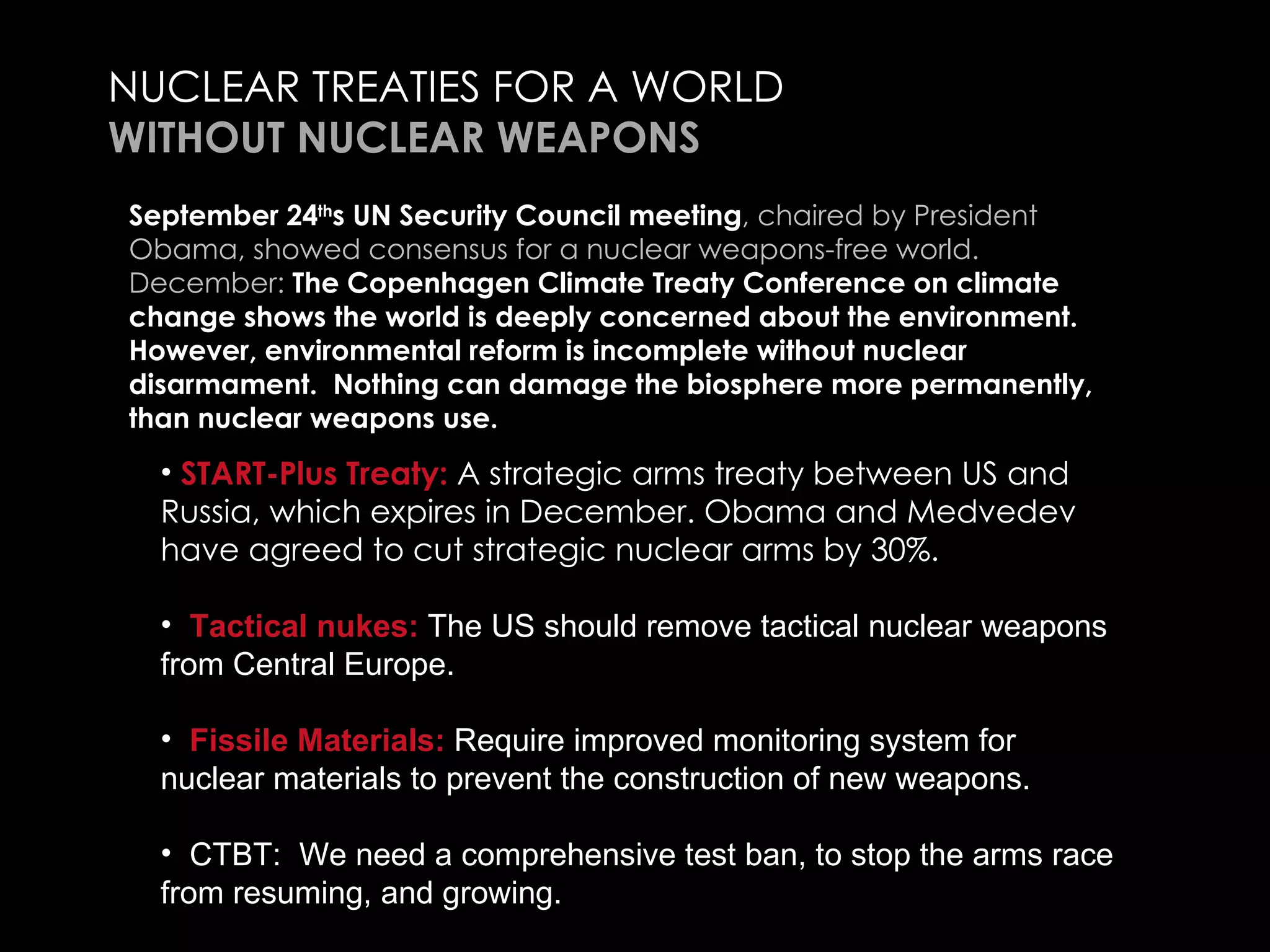 NUCLEAR TREATIES FOR A WORLD  WITHOUT NUCLEAR WEAPONS START-Plus Treaty:  A strategic arms treaty between US and Russia, which expires in December. Obama and Medvedev have agreed to cut strategic nuclear arms by 30%.  Tactical nukes:  The US should remove tactical nuclear weapons from Central Europe.    Fissile Materials:  Require improved monitoring system for nuclear materials to prevent the construction of new weapons.  CTBT:  We need a comprehensive test ban, to stop the arms race from resuming, and growing.  Needed:  Agreements with Iran, North Korea, to respect and enforce the NPT- Non-Proliferation Treaty. September 24 th s UN Security Council meeting , chaired by President Obama, showed consensus for a nuclear weapons-free world. December:  The Copenhagen Climate Treaty Conference on climate change shows the world is deeply concerned about the environment. However, environmental reform is incomplete without nuclear disarmament.  Nothing can damage the biosphere more permanently, than nuclear weapons use.  
