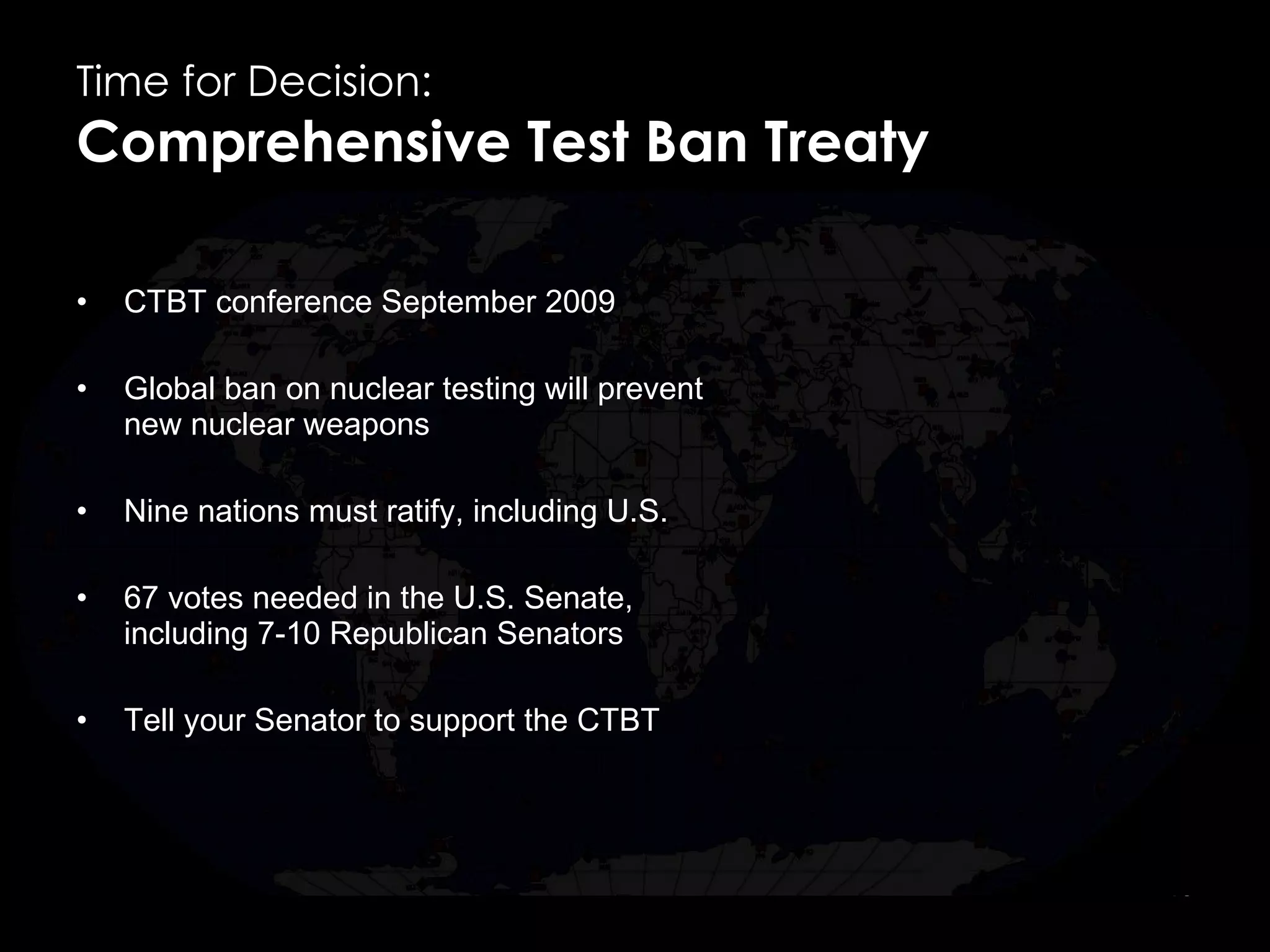 Time for Decision:  Comprehensive Test Ban Treaty CTBT conference September 2009 Global ban on nuclear testing will prevent new nuclear weapons Nine nations must ratify, including U.S. 67 votes needed in the U.S. Senate, including 7-10 Republican Senators Tell your Senator to support the CTBT  