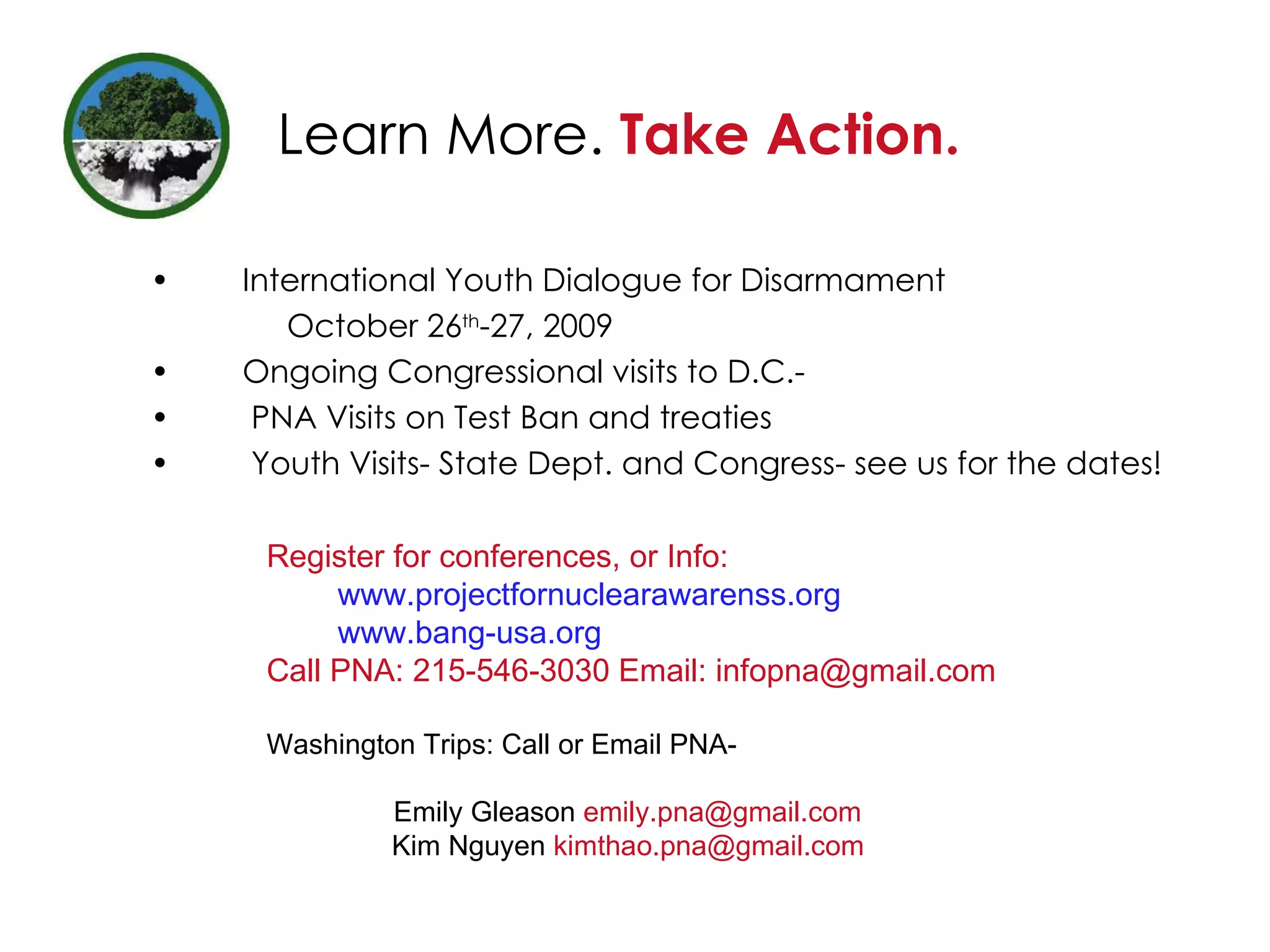 Learn More.  Take Action. International Youth Dialogue for Disarmament    October 26 th -27, 2009 Ongoing Congressional visits to D.C.- PNA Visits on Test Ban and treaties Youth Visits- State Dept. and Congress- see us for the dates!  Register for conferences, or Info: www.projectfornuclearawarenss.org   www.bang-usa.org Call PNA: 215-546-3030 Email: infopna@gmail.com Washington Trips: Call or Email PNA- Emily Gleason  [email_address] Kim Nguyen  [email_address] 