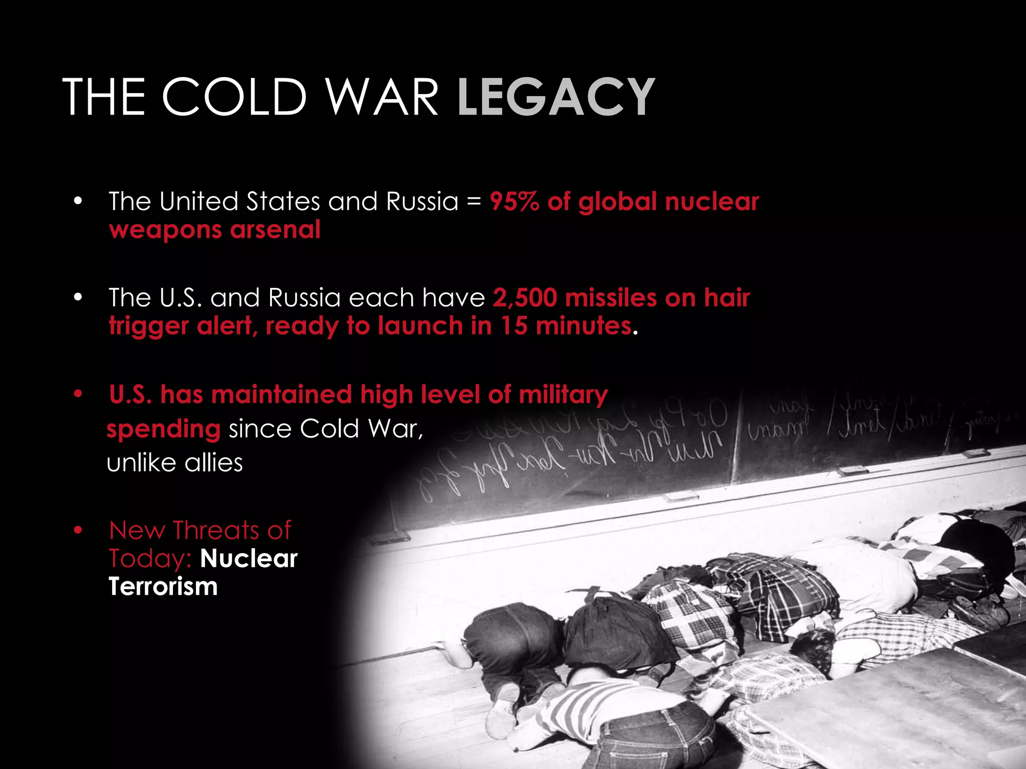 THE COLD WAR  LEGACY The United States and Russia =  95% of global nuclear weapons arsenal The U.S. and Russia each have  2,500 missiles on hair trigger alert, ready to launch in 15 minutes . U.S. has maintained high level of military  spending  since Cold War,  unlike allies New Threats of  Today:   Nuclear  Terrorism 