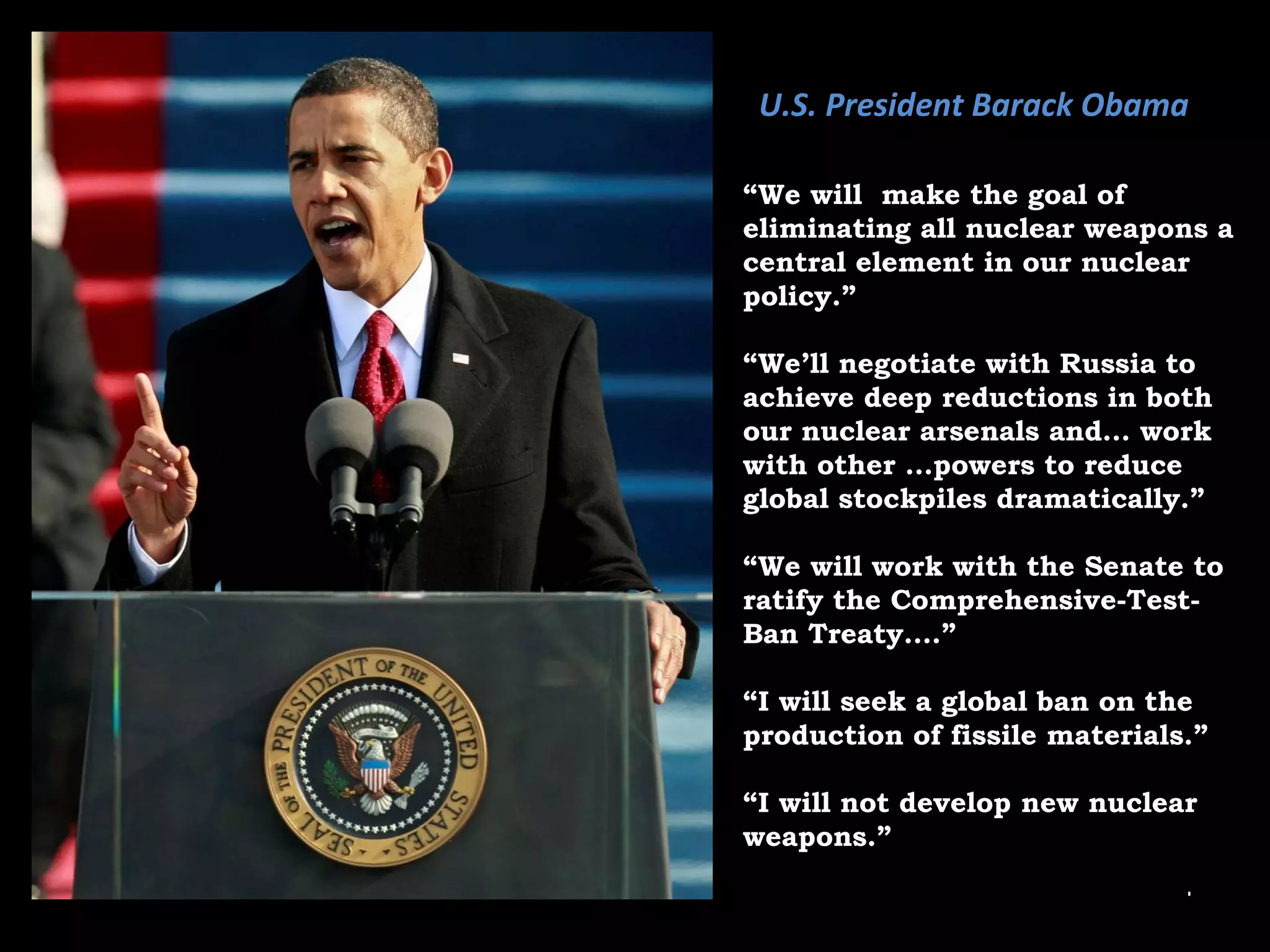 “ We will  make the goal of eliminating all nuclear weapons a central element in our nuclear policy.”  “ We’ll negotiate with Russia to achieve deep reductions in both our nuclear arsenals and… work with other …powers to reduce global stockpiles dramatically.” “ We will work with the Senate to ratify the Comprehensive-Test-Ban Treaty….” “ I will seek a global ban on the production of fissile materials.” “ I will not develop new nuclear weapons.” U.S. President Barack Obama 