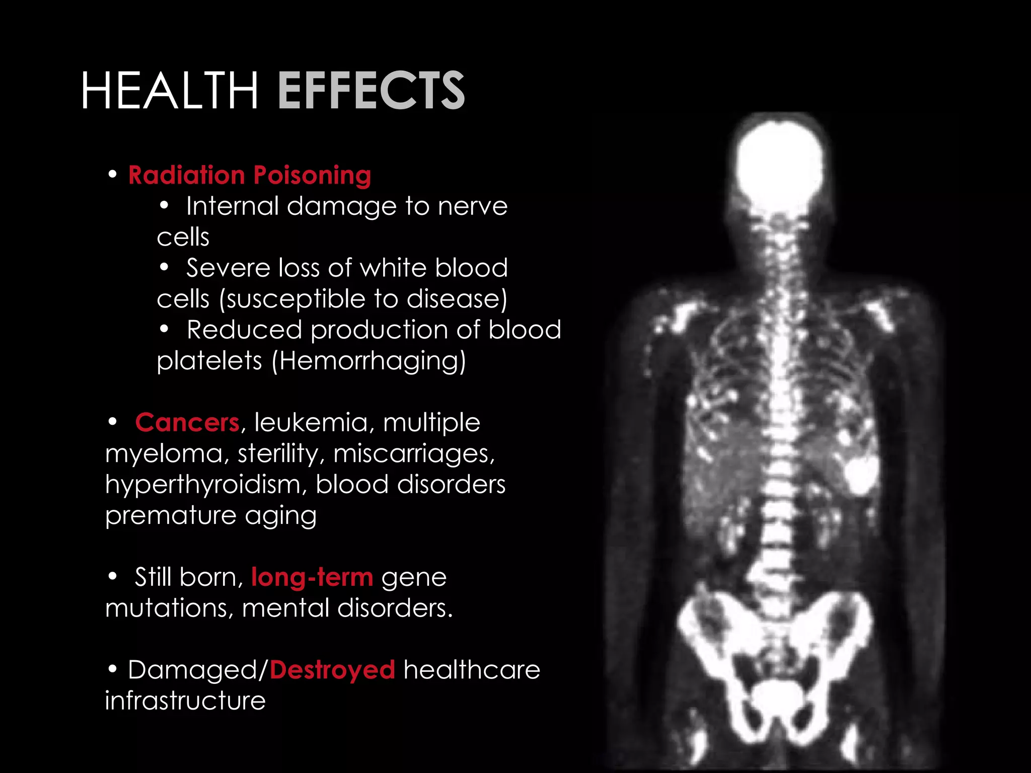 HEALTH  EFFECTS Radiation Poisoning Internal damage to nerve cells  Severe loss of white blood cells (susceptible to disease) Reduced production of blood platelets (Hemorrhaging)  Cancers , leukemia, multiple myeloma, sterility, miscarriages, hyperthyroidism, blood disorders premature aging   Still born,  long-term  gene mutations, mental disorders. Damaged/ Destroyed  healthcare infrastructure  