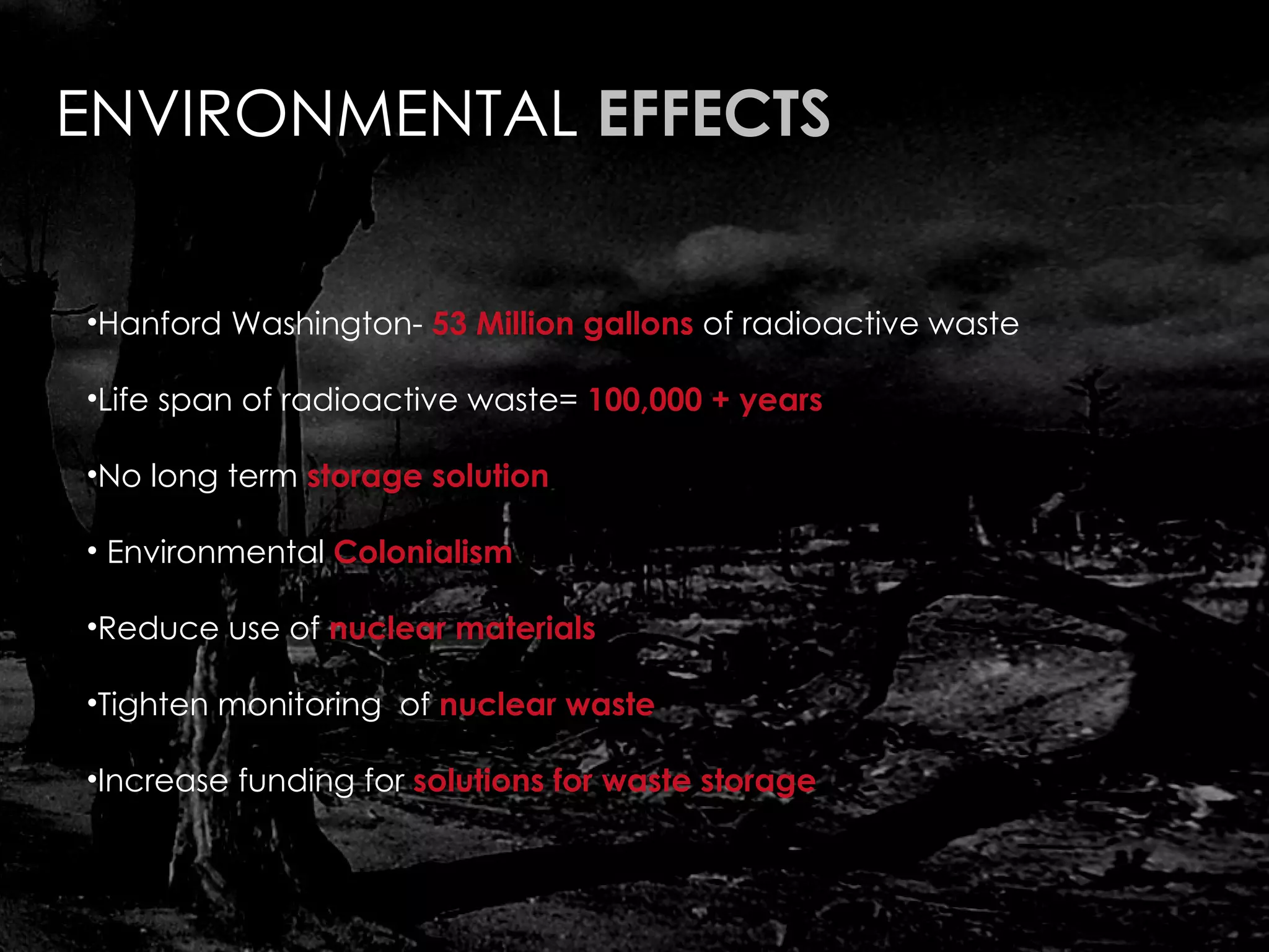ENVIRONMENTAL  EFFECTS Hanford Washington-  53 Million gallons  of radioactive waste Life span of radioactive waste=  100,000 + years No long term  storage solution Environmental  Colonialism Reduce use of  nuclear materials Tighten monitoring  of  nuclear waste  Increase funding for  solutions for waste storage 