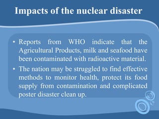 Impacts of the nuclear disaster
• Reports from WHO indicate that the
Agricultural Products, milk and seafood have
been contaminated with radioactive material.
• The nation may be struggled to find effective
methods to monitor health, protect its food
supply from contamination and complicated
poster disaster clean up.
 