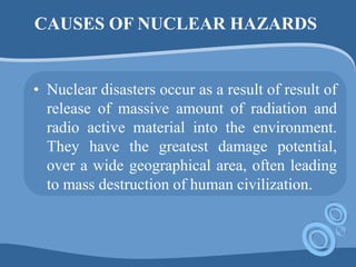 CAUSES OF NUCLEAR HAZARDS
• Nuclear disasters occur as a result of result of
release of massive amount of radiation and
radio active material into the environment.
They have the greatest damage potential,
over a wide geographical area, often leading
to mass destruction of human civilization.
 