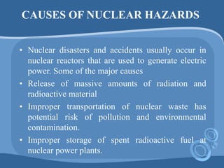 CAUSES OF NUCLEAR HAZARDS
• Nuclear disasters and accidents usually occur in
nuclear reactors that are used to generate electric
power. Some of the major causes
• Release of massive amounts of radiation and
radioactive material
• Improper transportation of nuclear waste has
potential risk of pollution and environmental
contamination.
• Improper storage of spent radioactive fuel at
nuclear power plants.
 