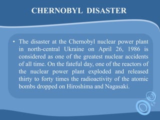 CHERNOBYL DISASTER
• The disaster at the Chernobyl nuclear power plant
in north-central Ukraine on April 26, 1986 is
considered as one of the greatest nuclear accidents
of all time. On the fateful day, one of the reactors of
the nuclear power plant exploded and released
thirty to forty times the radioactivity of the atomic
bombs dropped on Hiroshima and Nagasaki.
 