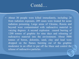 Contd…
• About 30 people were killed immediately, including 28
from radiation exposure, 209 cases were treated for acute
radiation poisoning. Large areas of Ukraine, Russia and
beyond were contaminated with radioactive material in
varying degrees. A second explosion caused burring of
1200 tonnes of graphite for nine days and releasing of
radioactive material into the environment. About 5000
tonnes of boron, dolomite, sand, clay and lead were
dropped on the flames bursting out of the graphite
moderator in an effort to put off the blaze and control the
release of radioactive particles.
 