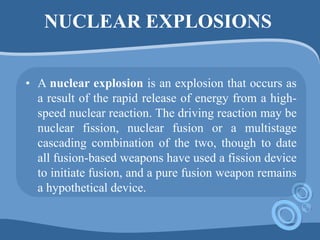 NUCLEAR EXPLOSIONS
• A nuclear explosion is an explosion that occurs as
a result of the rapid release of energy from a high-
speed nuclear reaction. The driving reaction may be
nuclear fission, nuclear fusion or a multistage
cascading combination of the two, though to date
all fusion-based weapons have used a fission device
to initiate fusion, and a pure fusion weapon remains
a hypothetical device.
 