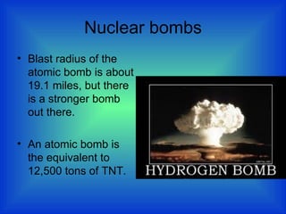Nuclear bombs
• Blast radius of the
atomic bomb is about
19.1 miles, but there
is a stronger bomb
out there.
• An atomic bomb is
the equivalent to
12,500 tons of TNT.