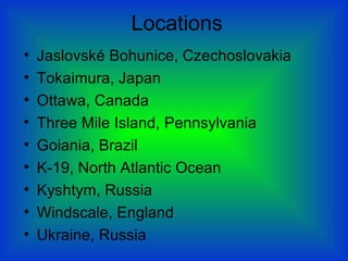Locations
• Jaslovské Bohunice, Czechoslovakia
• Tokaimura, Japan
• Ottawa, Canada
• Three Mile Island, Pennsylvania
• Goiania, Brazil
• K-19, North Atlantic Ocean
• Kyshtym, Russia
• Windscale, England
• Ukraine, Russia