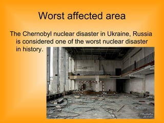 Worst affected area
The Chernobyl nuclear disaster in Ukraine, Russia
is considered one of the worst nuclear disaster
in history.