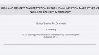 Gabor Sarlos Ph.D. thesis
summary
ELTE Sociology Doctoral School, Interdisciplinary Doctoral Program
Budapest - 2015
RISK AND BENEFIT MANIFESTATION IN THE COMMUNICATION NARRATIVES OF
NUCLEAR ENERGY IN HUNGARY
 