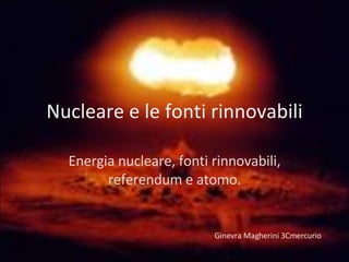 Nucleare e le fonti rinnovabili Energia nucleare, fonti rinnovabili, referendum e atomo. Ginevra Magherini 3Cmercurio 