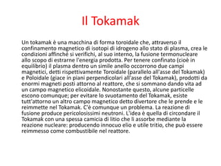 Il Tokamak
Un tokamak è una macchina di forma toroidale che, attraverso il
confinamento magnetico di isotopi di idrogeno allo stato di plasma, crea le
condizioni affinché si verifichi, al suo interno, la fusione termonucleare
allo scopo di estrarne l'energia prodotta. Per tenere confinato (cioè in
equilibrio) il plasma dentro un simile anello occorrono due campi
magnetici, detti rispettivamente Toroidale (parallelo all'asse del Tokamak)
e Poloidale (giace in piani perpendicolari all'asse del Tokamak), prodotti da
enormi magneti posti attorno al reattore, che si sommano dando vita ad
un campo magnetico elicoidale. Nonostante questo, alcune particelle
escono comunque; per evitare lo svuotamento del Tokamak, esiste
tutt'attorno un altro campo magnetico detto divertore che le prende e le
reimmette nel Tokamak. C'è comunque un problema. La reazione di
fusione produce pericolosissimi neutroni. L'idea è quella di circondare il
Tokamak con una spessa camicia di litio che li assorbe mediante la
reazione nucleare: producendo innocuo elio e utile tritio, che può essere
reimmesso come combustibile nel reattore.
 