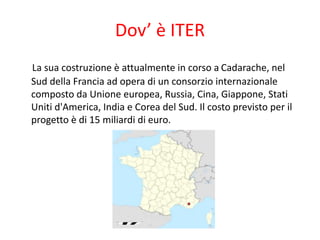 Dov’ è ITER
La sua costruzione è attualmente in corso a Cadarache, nel
Sud della Francia ad opera di un consorzio internazionale
composto da Unione europea, Russia, Cina, Giappone, Stati
Uniti d'America, India e Corea del Sud. Il costo previsto per il
progetto è di 15 miliardi di euro.
 