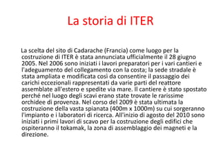 La storia di ITER
La scelta del sito di Cadarache (Francia) come luogo per la
costruzione di ITER è stata annunciata ufficialmente il 28 giugno
2005. Nel 2006 sono iniziati i lavori preparatori per i vari cantieri e
l'adeguamento del collegamento con la costa; la sede stradale è
stata ampliata e modificata così da consentire il passaggio dei
carichi eccezionali rappresentati da varie parti del reattore
assemblate all'estero e spedite via mare. Il cantiere è stato spostato
perché nel luogo degli scavi erano state trovate le rarissime
orchidee di provenza. Nel corso del 2009 è stata ultimata la
costruzione della vasta spianata (400m x 1000m) su cui sorgeranno
l'impianto e i laboratori di ricerca. All'inizio di agosto del 2010 sono
iniziati i primi lavori di scavo per la costruzione degli edifici che
ospiteranno il tokamak, la zona di assemblaggio dei magneti e la
direzione.
 