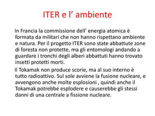 ITER e l’ ambiente
In Francia la commissione dell’ energia atomica è
formata da militari che non hanno rispettano ambiente
e natura. Per il progetto ITER sono state abbattute zone
di foresta non protette, ma gli entomologi andando a
guardare i tronchi degli alberi abbattuti hanno trovato
insetti protetti morti.
Il Tokamak non produce scorie, ma al suo interno è
tutto radioattivo. Sul sole avviene la fusione nucleare, e
avvengono anche molte esplosioni , quindi anche il
Tokamak potrebbe esplodere e causerebbe gli stessi
danni di una centrale a fissione nucleare.
 