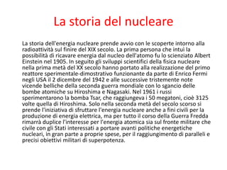 La storia del nucleare
La storia dell'energia nucleare prende avvio con le scoperte intorno alla
radioattività sul finire del XIX secolo. La prima persona che intuì la
possibilità di ricavare energia dal nucleo dell'atomo fu lo scienziato Albert
Einstein nel 1905. In seguito gli sviluppi scientifici della fisica nucleare
nella prima metà del XX secolo hanno portato alla realizzazione del primo
reattore sperimentale-dimostrativo funzionante da parte di Enrico Fermi
negli USA il 2 dicembre del 1942 e alle successive tristemente note
vicende belliche della seconda guerra mondiale con lo sgancio delle
bombe atomiche su Hiroshima e Nagasaki. Nel 1961 i russi
sperimentarono la bomba Tsar, che raggiungeva i 50 megatoni, cioè 3125
volte quella di Hiroshima. Solo nella seconda metà del secolo scorso si
prende l'iniziativa di sfruttare l'energia nucleare anche a fini civili per la
produzione di energia elettrica, ma per tutto il corso della Guerra Fredda
rimarrà duplice l'interesse per l'energia atomica sia sul fronte militare che
civile con gli Stati interessati a portare avanti politiche energetiche
nucleari, in gran parte a proprie spese, per il raggiungimento di paralleli e
precisi obiettivi militari di superpotenza.
 