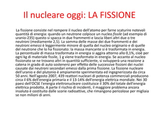 Il nucleare oggi: LA FISSIONE
La fissione consiste nel rompere il nucleo dell'atomo per farne scaturire notevoli
quantità di energia: quando un neutrone colpisce un nucleo fissile (ad esempio di
uranio-235) questo si spacca in due frammenti e lascia liberi altri due o tre
neutroni (mediamente 2,5). La somma delle masse dei due frammenti e dei
neutroni emessi è leggermente minore di quella del nucleo originario e di quelle
del neutrone che lo ha fissionato: la massa mancante si è trasformata in energia.
La percentuale di massa trasformata in energia si aggira attorno allo 0,1%, cioè per
ogni kg di materiale fissile, 1 g viene trasformato in energia. Se accanto al nucleo
fissionato se ne trovano altri in quantità sufficiente, si svilupperà una reazione a
catena in grado di auto sostenersi per effetto delle successive fissioni dei nuclei
causate dai neutroni secondari emessi dalla prima fissione. La fissione nucleare
dell'uranio e del plutonio è ampiamente sperimentata ed ingegnerizzata da circa
50 anni. Nell'agosto 2007, 439 reattori nucleari di potenza commerciali producono
circa il 6% dell'energia primaria e il 13-14% dell'energia elettrica mondiale. Nei 30
paesi dell'OCSE l'energia elettronucleare costituisce il 30% del totale dell'energia
elettrica prodotta. A parte il rischio di incidenti, il maggiore problema ancora
insoluto è costituito dalle scorie radioattive, che rimangono pericolose per migliaia
se non milioni di anni.
 