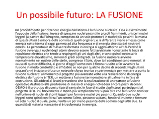 Un possibile futuro: LA FUSIONE
Un procedimento per ottenere energia dall'atomo è la fusione nucleare. Essa è esattamente
l'opposto della fissione: invece di spezzare nuclei pesanti in piccoli frammenti, unisce i nuclei
leggeri (a partire dall'idrogeno, composto da un solo protone) in nuclei più pesanti: la massa
di questi ultimi è minore della somma di quelli originari, e la differenza viene emessa come
energia sotto forma di raggi gamma ad alta frequenza e di energia cinetica dei neutroni
emessi. La percentuale di massa trasformata in energia si aggira attorno all'1%.Perché la
fusione avvenga, i nuclei degli atomi devono essere fatti avvicinare nonostante la forza di
repulsione elettrica che tende a respingerli gli uni dagli altri, e sono quindi necessarie
temperature elevatissime, milioni di gradi centigradi. La fusione nucleare avviene
normalmente nel nucleo delle stelle, compreso il Sole, dove tali condizioni sono normali. A
causa di queste difficoltà, al giorno d'oggi l'uomo non è finora riuscito a far avvenire la
fusione in modo controllato e affidabile se non per qualche decina di secondi. Negli ultimi
sessant'anni è stato profuso un notevole sforzo teorico e sperimentale per mettere a punto la
fusione nucleare: al momento il progetto più avanzato volto alla realizzazione di energia
elettrica da fusione è ITER, un reattore a fusione termonucleare attualmente in fase di
costruzione. Gli addetti ai lavori prevedono che la realizzazione di un reattore a fusione
operativo destinato alla produzione di massa di energia richiederà ancora pochi decenni:
DEMO è il prototipo di questo tipo di centrale, in fase di studio dagli stessi partecipanti al
progetto ITER. Più brevemente e molto più semplicemente si può dire che la fusione consiste
nell'unione di nuclei di atomi leggeri per formare nuclei più pesanti. Quando due nuclei
leggeri sono spinti con forza l'un contro l'altro, possono saldarsi, fondersi insieme e formare
un solo nucleo il quale, però, risulta un po' meno pesante della somma degli altri due. La
quantità di materia mancante si è trasformata in energia.
 