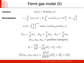 φi(x) = B sin(kixx)
1 =
 L
0
dx|φi(x)|2
= B2
 L
0
dx sin2
(kixx) = B2 L
2
B =

2
L
φi(r) =

2
L
3/2
sin(kixx) sin(kiyy) sin(kizz)
kix =
π
L
n1i , kiy =
π
L
n2i , kiz =
π
L
n3i
(n1i, n2i, n3i = positive integers)
Ei =
2k2
i
2M
=
2
2M
(k2
ix + k2
iy + k2
iz)
Ei(n1i, n2i, n3i) =
2
π2
2ML2
(n2
1i + n2
2i + n2
3i)
Fermi gas model (II)
Solution
Normalization
 