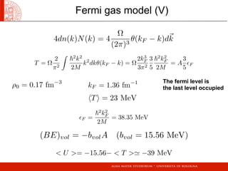 ρ0 = 0.17 fm−3
kF = 1.36 fm−1
F =
2
k2
F
2M
= 38.35 MeV
T = 23 MeV
4dn(k)N(k) = 4
Ω
(2π)3
θ(kF − k)dk
T = Ω
2
π2

2
k2
2M
k2
dkθ(kF − k) = Ω
2k3
F
3π2
3
5
2
k2
F
2M
= A
3
5
F
(BE)vol = −bvolA (bvol = 15.56 MeV)
 U = −15.56−  T  −39 MeV
Fermi gas model (V)
The fermi level is
the last level occupied
 