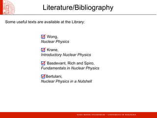 Literature/Bibliography
Some useful texts are available at the Library:
Wong,
Nuclear Physics
Krane,
Introductory Nuclear Physics
Basdevant, Rich and Spiro,
Fundamentals in Nuclear Physics
Bertulani,
Nuclear Physics in a Nutshell
 