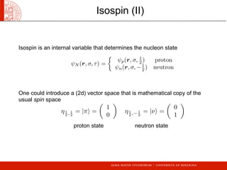 ψN (r, σ, τ) =

ψp(r, σ, 1
2 ) proton
ψn(r, σ, −1
2 ) neutron
η1
2 , 1
2
= |π =

1
0

η1
2 ,− 1
2
= |ν =

0
1

Isospin is an internal variable that determines the nucleon state
One could introduce a (2d) vector space that is mathematical copy of the
usual spin space
proton state neutron state
Isospin (II)
 