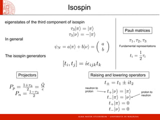 τ3|π = |π
τ3|ν = −|π
ψN = a|π + b|ν =

a
b

[ti, tj] = iijktk
Pp = 1+τ3
2 =
ˆQ
e
Pn = 1−τ3
2
τ1, τ2, τ3
ti =
1
2
τi
t+|ν = |π
t−|π = |ν
t+|π = 0
t−|ν = 0
t± = t1 ± it2
Isospin
eigenstates of	 the third component of isospin
In general
The isospin generators
Projectors Raising and lowering operators
Pauli matrices
neutron to
proton proton to
neutron
Fundamental representations
 