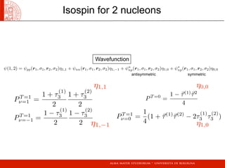 Isospin for 2 nucleons
ψ(1, 2) = ψpp(r1, σ1, r2, σ2)η1,1 + ψnn(r1, σ1, r2, σ2)η1,−1 + ψa
np(r1, σ1, r2, σ2)η1,0 + ψs
np(r1, σ1, r2, σ2)η0,0
PT =0
=
1 − τ(1)
τ2
4
PT =1
ν=1 =
1 + τ
(1)
3
2
1 + τ
(2)
3
2
PT =1
ν=0 =
1
4
(1 + τ(1)
τ(2)
− 2τ
(1)
3 τ
(2)
3 )
η0,0η1,1
PT =1
ν=−1 =
1 − τ
(1)
3
2
1 − τ
(2)
3
2 η1,−1 η1,0
antisymmetric symmetric
Wavefunction
 