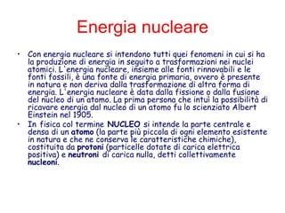 Energia nucleare
• Con energia nucleare si intendono tutti quei fenomeni in cui si ha
la produzione di energia in seguito a trasformazioni nei nuclei
atomici. L'energia nucleare, insieme alle fonti rinnovabili e le
fonti fossili, è una fonte di energia primaria, ovvero è presente
in natura e non deriva dalla trasformazione di altra forma di
energia. L'energia nucleare è data dalla fissione o dalla fusione
del nucleo di un atomo. La prima persona che intuì la possibilità di
ricavare energia dal nucleo di un atomo fu lo scienziato Albert
Einstein nel 1905.
• In fisica col termine NUCLEO si intende la parte centrale e
densa di un atomo (la parte più piccola di ogni elemento esistente
in natura e che ne conserva le caratteristiche chimiche),
costituita da protoni (particelle dotate di carica elettrica
positiva) e neutroni di carica nulla, detti collettivamente
nucleoni.
 