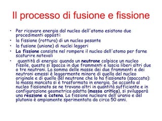 Il processo di fusione e fissione
• Per ricavare energia dal nucleo dell'atomo esistono due
procedimenti opposti:
• la fissione (rottura) di un nucleo pesante
• la fusione (unione) di nuclei leggeri
• La fissione consiste nel rompere il nucleo dell'atomo per farne
scaturire notevoli
• quantità di energia: quando un neutrone colpisce un nucleo
fissile, questo si spacca in due frammenti e lascia liberi altri due
o tre neutroni. La somma delle masse dei due frammenti e dei
neutroni emessi è leggermente minore di quella del nucleo
originale e di quello del neutrone che lo ha fissionato (spaccato):
la massa mancata si è trasformata in energia. Se accanto al
nucleo fissionato se ne trovano altri in quantità sufficiente e in
configurazione geometrica adatta (massa critica), si svilupperà
una reazione a catena. La fissione nucleare dell'uranio e del
plutonio è ampiamente sperimentata da circa 50 anni.
 