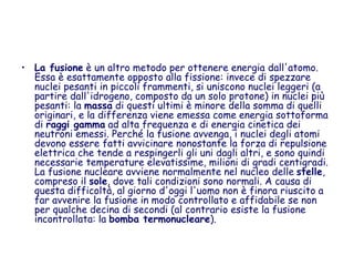 • La fusione è un altro metodo per ottenere energia dall'atomo.
Essa è esattamente opposto alla fissione: invece di spezzare
nuclei pesanti in piccoli frammenti, si uniscono nuclei leggeri (a
partire dall'idrogeno, composto da un solo protone) in nuclei più
pesanti: la massa di questi ultimi è minore della somma di quelli
originari, e la differenza viene emessa come energia sottoforma
di raggi gamma ad alta frequenza e di energia cinetica dei
neutroni emessi. Perché la fusione avvenga, i nuclei degli atomi
devono essere fatti avvicinare nonostante la forza di repulsione
elettrica che tende a respingerli gli uni dagli altri, e sono quindi
necessarie temperature elevatissime, milioni di gradi centigradi.
La fusione nucleare avviene normalmente nel nucleo delle stelle,
compreso il sole, dove tali condizioni sono normali. A causa di
questa difficoltà, al giorno d'oggi l'uomo non è finora riuscito a
far avvenire la fusione in modo controllato e affidabile se non
per qualche decina di secondi (al contrario esiste la fusione
incontrollata: la bomba termonucleare).
 
