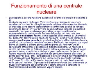 Funzionamento di una centrale
nucleare
• La reazione a catena nucleare avviene all'interno del guscio di cemento e
di
Centrale nucleare di Gosgen (Svizzera)acciaio, sempre in uno stato
cosiddetto "critico" in cui ogni neutrone colpisce un solo nucleo di uranio.
Il processo deve essere costantemente controllato poiché se venisse
superata la soglia "critica" (ovvero se un neutrone colpisse più nuclei di
uranio) la reazione a catena genererebbe un surriscaldamento
esponenziale e la conseguente fusione del nucleo del reattore con
emissioni di radiazioni nocive, come accadde alla centrale di Chernobyl
nel 1986. Per controllare la reazione nucleare l'uranio viene immerso in
una piscina d'acqua pesante in grado di rallentare attività dei neutroni e
quindi di controllare la reazione nucleare. Nella piscina vengono poste poi
barre di cadmio o di boro per assorbire parte dei neutroni che si
sprigionano attraverso il processo di fissione nucleare. La reazione a
catena nel processo di fissione genera calore e riscalda i flussi di acqua
presenti in uno scambiatore di calore generando vapore. La forza del
vapore muove le turbine meccaniche per produrre energia elettrica. Le
prime centrali degli anni '50 basavano il loro sistema di raffreddamento
sull'utilizzo del gas. Negli anni '60 invece venne preferito l'utilizzo
dell'acqua. Il ruolo dell'acqua ha sempre avuto un ruolo fondamentale
nelle centrali nucleari. Il processo di fissione richiede costantemente un
flusso refrigerante per controllare il calore emesso e consente la
trasformazione di questo calore in vapore acqueo.
 