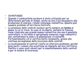 • SVANTAGGI
• Quando il combustibile nucleare è stato utilizzato per un
determinato periodo di tempo, anche se non è più necessario alla
produzione di energia, rimane comunque radioattivo. Questo può
causare problemi al territorio limitrofo.
• La presenza delle centrali nucleari porta sempre un rischio al
paese in cui si trova. In caso di incidente, durante la fissione
viene rilasciata una grande massa radioattiva che non è possibile
controllare; in tal modo si sprigionano numerosi raggi radioattivi
che contaminano la zona e la popolazione circostante.
Fortunatamente ciò si verifica molto raramente, grazie alla
continua sorveglianza della sicurezza delle centrali.
• La localizzazione di centrali risulta un ulteriore problema, poiché
sono pochi i comuni che accettano un impianto sul loro territorio.
Inoltre vi sono costi elevati per lo smantellamento delle centrali
e per le misure di sicurezza.
 