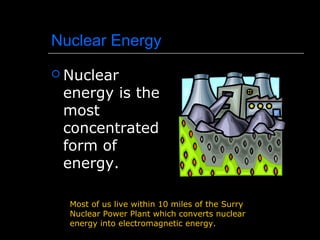Nuclear Energy
 Nuclear
energy is the
most
concentrated
form of
energy.
Most of us live within 10 miles of the Surry
Nuclear Power Plant which converts nuclear
energy into electromagnetic energy.
 
