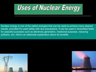 Nuclear energy is one of the safest energies that can be used to achieve many desired
results, provided it's used safely with due precautions. It can be used in diversified fields
for peaceful purposes such as electricity generation, medicinal purposes, reducing
pollution, etc. Here's an elaborate explanation about its benefits.
 