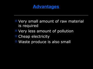 Advantages
 Very small amount of raw material
is required
 Very less amount of pollution
 Cheap electricity
 Waste produce is also small
 