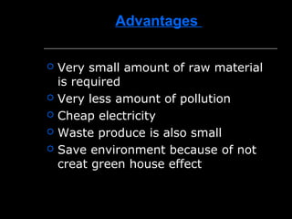 Advantages
 Very small amount of raw material
is required
 Very less amount of pollution
 Cheap electricity
 Waste produce is also small
 Save environment because of not
creat green house effect
 