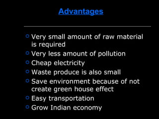 Advantages
 Very small amount of raw material
is required
 Very less amount of pollution
 Cheap electricity
 Waste produce is also small
 Save environment because of not
create green house effect
 Easy transportation
 Grow Indian economy
 