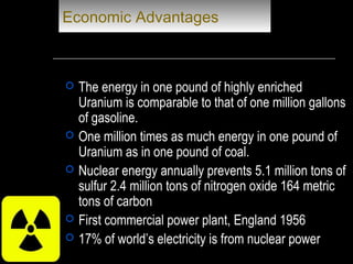 Economic Advantages
 The energy in one pound of highly enriched
Uranium is comparable to that of one million gallons
of gasoline.
 One million times as much energy in one pound of
Uranium as in one pound of coal.
 Nuclear energy annually prevents 5.1 million tons of
sulfur 2.4 million tons of nitrogen oxide 164 metric
tons of carbon
 First commercial power plant, England 1956
 17% of world’s electricity is from nuclear power
 