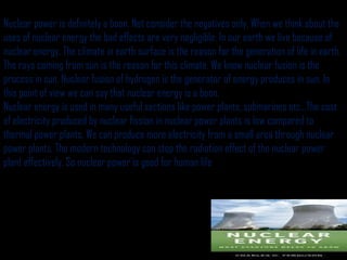 Nuclear power is definitely a boon. Not consider the negatives only. When we think about the
uses of nuclear energy the bad effects are very negligible. In our earth we live because of
nuclear energy. The climate in earth surface is the reason for the generation of life in earth.
The rays coming from sun is the reason for this climate. We know nuclear fusion is the
process in sun. Nuclear fusion of hydrogen is the generator of energy produces in sun. In
this point of view we can say that nuclear energy is a boon.
Nuclear energy is used in many useful sections like power plants, submarines etc...The cost
of electricity produced by nuclear fission in nuclear power plants is low compared to
thermal power plants. We can produce more electricity from a small area through nuclear
power plants. The modern technology can stop the radiation effect of the nuclear power
plant effectively. So nuclear power is good for human life
 