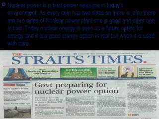  Nuclear power is a best power resource in today's
environment .As every coin has two sides so there is also there
are two sides of Nuclear power plant one is good and other one
is bad .Today nuclear energy is seen as a future option for
energy and it is a good energy option in real but when it is used
with care.
 