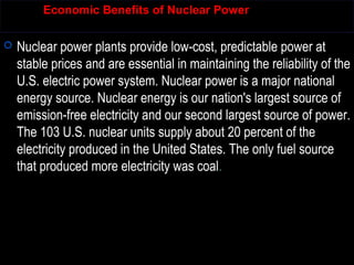Economic Benefits of Nuclear Power
 Nuclear power plants provide low-cost, predictable power at
stable prices and are essential in maintaining the reliability of the
U.S. electric power system. Nuclear power is a major national
energy source. Nuclear energy is our nation's largest source of
emission-free electricity and our second largest source of power.
The 103 U.S. nuclear units supply about 20 percent of the
electricity produced in the United States. The only fuel source
that produced more electricity was coal.
 