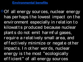 Environmental benefits
Of all energy sources, nuclear energy
has perhaps t he lowest impact on t he
environment especially in relat ion t o
kilowat t s produced because nuclear
plant s do not emit harmf ul gases,
require a relat ively small area, and
ef f ect ively minimize or negat e ot her
impact s. I n ot her words, nuclear
energy is t he most "ecologically
ef f icient " of all energy sources
 